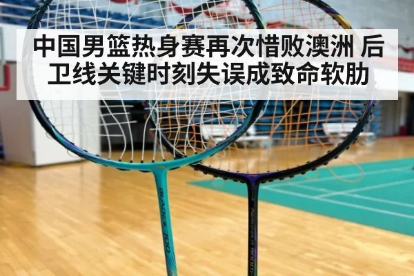 中国男篮热身赛再次惜败澳洲 后卫线关键时刻失误成致命软肋
